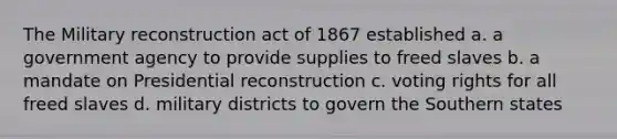 The Military reconstruction act of 1867 established a. a government agency to provide supplies to freed slaves b. a mandate on Presidential reconstruction c. voting rights for all freed slaves d. military districts to govern the Southern states