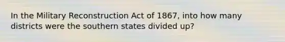 In the Military Reconstruction Act of 1867, into how many districts were the southern states divided up?