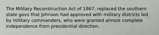 The Military Reconstruction Act of 1867, replaced the southern state govs that Johnson had approved with military districts led by military commanders, who were granted almost complete independence from presidential direction.