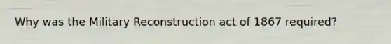 Why was the Military Reconstruction act of 1867 required?