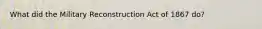 What did the Military Reconstruction Act of 1867 do?