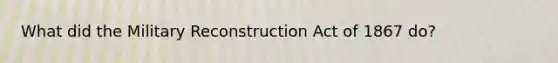 What did the Military Reconstruction Act of 1867 do?