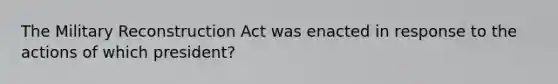 The Military Reconstruction Act was enacted in response to the actions of which president?