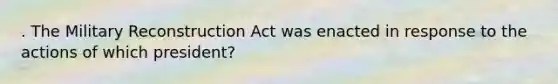 . The Military Reconstruction Act was enacted in response to the actions of which president?