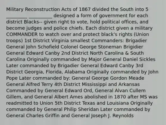 Military Reconstruction Acts of 1867 divided the South into 5 _________ __________ designed a form of government for each district Blacks-- given right to vote, hold political offices, and become judges and police chiefs. Each district given a military COMMANDER to watch over and protect black's rights (Union troops) 1st District Virginia smallest Commanders: Brigadier General John Schofield Colonel George Stoneman Brigidier General Edward Canby 2nd District North Carolina & South Carolina Originally commanded by Major General Daniel Sickles Later commanded by Brigadier General Edward Canby 3rd District Georgia, Florida, Alabama Originally commanded by John Pope Later commanded by: General George Gordon Meade General Alfred Terry 4th District Mississippi and Arkansas Commanded by General Edward Ord, General Alvan Cullem Gillem, and General Albert Ames abolished in 1870 after MS was readmitted to Union 5th District Texas and Louisiana Originally commanded by General Philip Sheridan Later commanded by General Charles Griffin and General Joseph J. Reynolds