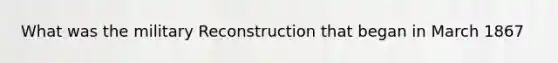 What was the military Reconstruction that began in March 1867