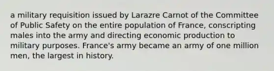 a military requisition issued by Larazre Carnot of the Committee of Public Safety on the entire population of France, conscripting males into the army and directing economic production to military purposes. France's army became an army of one million men, the largest in history.