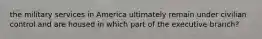 the military services in America ultimately remain under civilian control and are housed in which part of the executive branch?