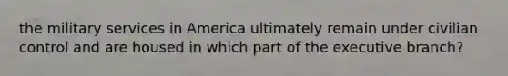 the military services in America ultimately remain under civilian control and are housed in which part of the executive branch?