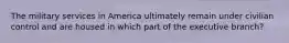 The military services in America ultimately remain under civilian control and are housed in which part of the executive branch?