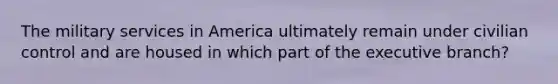 The military services in America ultimately remain under civilian control and are housed in which part of the executive branch?