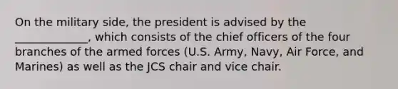 On the military side, the president is advised by the _____________, which consists of the chief officers of the four branches of the armed forces (U.S. Army, Navy, Air Force, and Marines) as well as the JCS chair and vice chair.