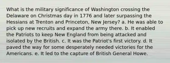 What is the military significance of Washington crossing the Delaware on Christmas day in 1776 and later surpassing the Hessians at Trenton and Princeton, New Jersey? a. He was able to pick up new recruits and expand the army there. b. It enabled the Patriots to keep New England from being attacked and isolated by the British. c. It was the Patriot's first victory. d. It paved the way for some desperately needed victories for the Americans. e. It led to the capture of British General Howe.