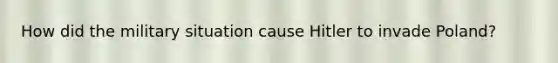 How did the military situation cause Hitler to invade Poland?