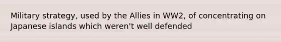 Military strategy, used by the Allies in WW2, of concentrating on Japanese islands which weren't well defended