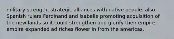 military strength, strategic alliances with native people. also Spanish rulers Ferdinand and Isabelle promoting acquisition of the new lands so it could strengthen and glorify their empire. empire expanded ad riches flower in from the americas.