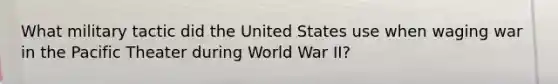 What military tactic did the United States use when waging war in the Pacific Theater during World War II?