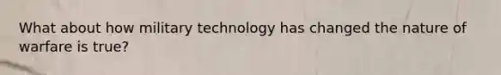 What about how military technology has changed the nature of warfare is true?
