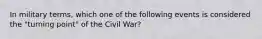 In military terms, which one of the following events is considered the "turning point" of the Civil War?