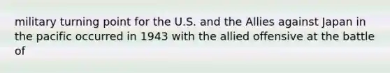 military turning point for the U.S. and the Allies against Japan in the pacific occurred in 1943 with the allied offensive at the battle of