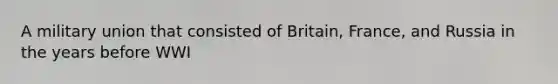 A military union that consisted of Britain, France, and Russia in the years before WWI