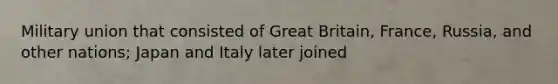 Military union that consisted of Great Britain, France, Russia, and other nations; Japan and Italy later joined