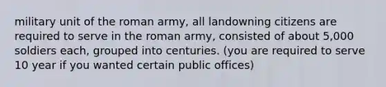 military unit of the roman army, all landowning citizens are required to serve in the roman army, consisted of about 5,000 soldiers each, grouped into centuries. (you are required to serve 10 year if you wanted certain public offices)