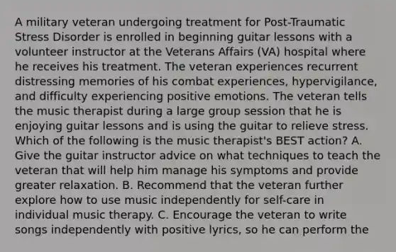 A military veteran undergoing treatment for Post-Traumatic Stress Disorder is enrolled in beginning guitar lessons with a volunteer instructor at the Veterans Affairs (VA) hospital where he receives his treatment. The veteran experiences recurrent distressing memories of his combat experiences, hypervigilance, and difficulty experiencing positive emotions. The veteran tells the music therapist during a large group session that he is enjoying guitar lessons and is using the guitar to relieve stress. Which of the following is the music therapist's BEST action? A. Give the guitar instructor advice on what techniques to teach the veteran that will help him manage his symptoms and provide greater relaxation. B. Recommend that the veteran further explore how to use music independently for self-care in individual music therapy. C. Encourage the veteran to write songs independently with positive lyrics, so he can perform the