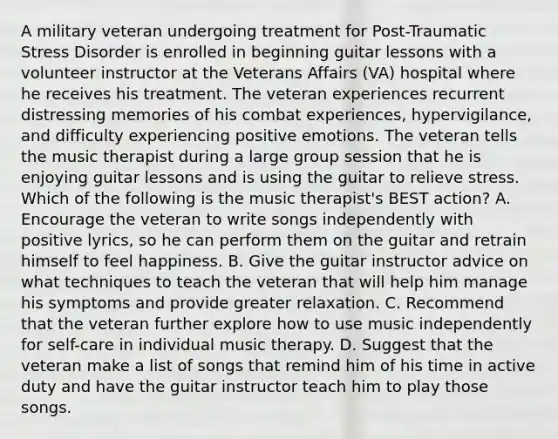 A military veteran undergoing treatment for Post-Traumatic Stress Disorder is enrolled in beginning guitar lessons with a volunteer instructor at the Veterans Affairs (VA) hospital where he receives his treatment. The veteran experiences recurrent distressing memories of his combat experiences, hypervigilance, and difficulty experiencing positive emotions. The veteran tells the music therapist during a large group session that he is enjoying guitar lessons and is using the guitar to relieve stress. Which of the following is the music therapist's BEST action? A. Encourage the veteran to write songs independently with positive lyrics, so he can perform them on the guitar and retrain himself to feel happiness. B. Give the guitar instructor advice on what techniques to teach the veteran that will help him manage his symptoms and provide greater relaxation. C. Recommend that the veteran further explore how to use music independently for self-care in individual music therapy. D. Suggest that the veteran make a list of songs that remind him of his time in active duty and have the guitar instructor teach him to play those songs.