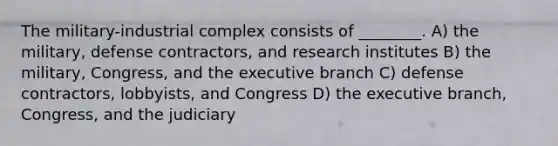 The military-industrial complex consists of ________. A) the military, defense contractors, and research institutes B) the military, Congress, and the executive branch C) defense contractors, lobbyists, and Congress D) the executive branch, Congress, and the judiciary