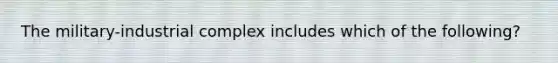 The military-industrial complex includes which of the following?