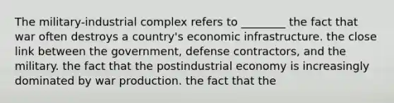 The military-industrial complex refers to ________ the fact that war often destroys a country's economic infrastructure. the close link between the government, defense contractors, and the military. the fact that the postindustrial economy is increasingly dominated by war production. the fact that the