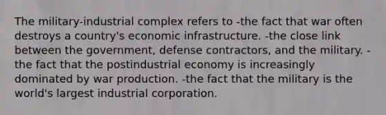 The military-industrial complex refers to -the fact that war often destroys a country's economic infrastructure. -the close link between the government, defense contractors, and the military. -the fact that the postindustrial economy is increasingly dominated by war production. -the fact that the military is the world's largest industrial corporation.