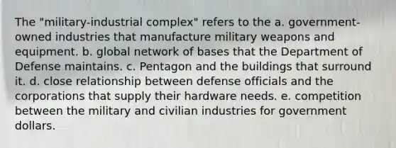 The "military-industrial complex" refers to the a. government-owned industries that manufacture military weapons and equipment. b. global network of bases that the Department of Defense maintains. c. Pentagon and the buildings that surround it. d. close relationship between defense officials and the corporations that supply their hardware needs. e. competition between the military and civilian industries for government dollars.