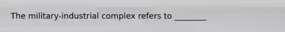 The military-industrial complex refers to ________