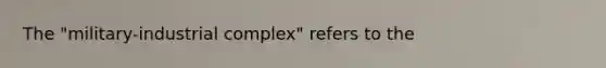 The "military-industrial complex" refers to the