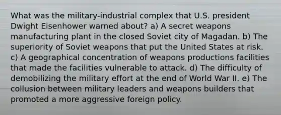 What was the military-industrial complex that U.S. president Dwight Eisenhower warned about? a) A secret weapons manufacturing plant in the closed Soviet city of Magadan. b) The superiority of Soviet weapons that put the United States at risk. c) A geographical concentration of weapons productions facilities that made the facilities vulnerable to attack. d) The difficulty of demobilizing the military effort at the end of World War II. e) The collusion between military leaders and weapons builders that promoted a more aggressive foreign policy.