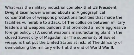 What was the military-industrial complex that US President Dwight Eisenhower warned about? a) A geographical concentration of weapons productions facilities that made the facilities vulnerable to attack. b) The collusion between military leaders and weapons builders that promoted a more aggressive foreign policy. c) A secret weapons manufacturing plant in the closed Soviet city of Magadan. d) The superiority of Soviet weapons that put the United States at risk. e) The difficulty of demobilizing the military effort at the end of World War II.