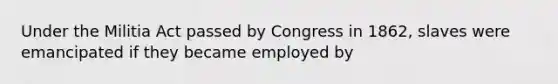 Under the Militia Act passed by Congress in 1862, slaves were emancipated if they became employed by