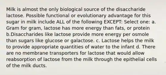 Milk is almost the only biological source of the disaccharide lactose. Possible functional or evolutionary advantage for this sugar in milk include ALL of the following EXCEPT: Select one: a. Gram for gram, lactose has more energy than fats, or protein b.Disaccharides like lactose provide more energy per osmole than sugars like glucose or galactose. c. Lactose helps the milk to provide appropriate quantities of water to the infant d. There are no membrane transporters for lactose that would allow reabsorption of lactose from the milk through the epithelial cells of the milk ducts.