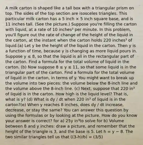 A milk carton is shaped like a tall box with a triangular prism on top. The sides of the top section are isosceles triangles. This particular milk carton has a 5 inch × 5 inch square base, and is 11 inches tall. (See the picture.) Suppose you're filling the carton with liquid, at a rate of 10 inches³ per minute. In this problem, you'll figure out the rate of change of the height of the liquid in the carton, at the instant when the carton holds 220 inches³ of liquid.(a) Let y be the height of the liquid in the carton. Then y is a function of time, because y is changing as more liquid pours in. Suppose y ≤ 8, so that the liquid is all in the rectangular part of the carton. Find a formula for the total volume of liquid in the carton. (b) Now suppose 8 ≤ y ≤ 11, so that some liquid is in the triangular part of the carton. Find a formula for the total volume of liquid in the carton, in terms of y. You might want to break up the volume into two pieces: the volume below the 8-inch line and the volume above the 8-inch line. (c) Next, suppose that 220 in³ of liquid is in the carton. How high is the liquid level? That is, what is y? (d) What is dy / dt when 220 in³ of liquid is in the carton?(e) When y reaches 8 inches, does dy / dt increase, decrease, or stay the same? You can answer this question by using the formulas or by looking at the picture. How do you know your answer is correct? for a) 25y in³to solve for b) Volume between 8 and y inches: draw a picture, and remember that the height of the triangle is 3, and the base is 5. Let h = y − 8. The two similar triangles tell us that ((3-h)/b) = (3/5)