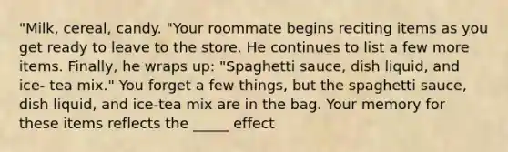 "Milk, cereal, candy. "Your roommate begins reciting items as you get ready to leave to the store. He continues to list a few more items. Finally, he wraps up: "Spaghetti sauce, dish liquid, and ice- tea mix." You forget a few things, but the spaghetti sauce, dish liquid, and ice-tea mix are in the bag. Your memory for these items reflects the _____ effect