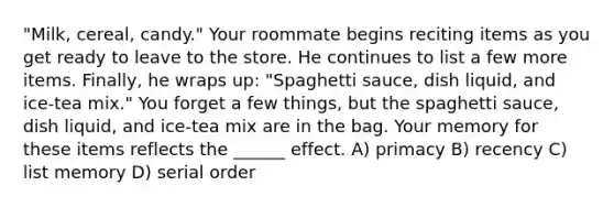 "Milk, cereal, candy." Your roommate begins reciting items as you get ready to leave to the store. He continues to list a few more items. Finally, he wraps up: "Spaghetti sauce, dish liquid, and ice-tea mix." You forget a few things, but the spaghetti sauce, dish liquid, and ice-tea mix are in the bag. Your memory for these items reflects the ______ effect. A) primacy B) recency C) list memory D) serial order