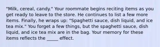 "Milk, cereal, candy." Your roommate begins reciting items as you get ready to leave to the store. He continues to list a few more items. Finally, he wraps up: "Spaghetti sauce, dish liquid, and ice tea mix." You forget a few things, but the spaghetti sauce, dish liquid, and ice tea mix are in the bag. Your memory for these items reflects the _____ effect.