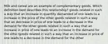 Milk and cereal are an example of complementary goods. Which definition best describes this relationship? goods related in such a way that an increase in quantity demanded of one leads to a increase in the price of the other goods related in such a way that an decrease in price of one leads to a decrease in the demand for the other goods related in such a way that an increase in price of one leads to an increase in the demand for the othe rgoods related in such a way that an increase in price of one leads to a decrease in the demand for the other