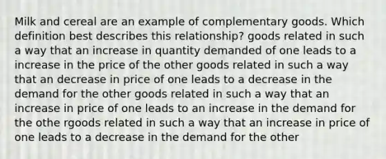 Milk and cereal are an example of complementary goods. Which definition best describes this relationship? goods related in such a way that an increase in quantity demanded of one leads to a increase in the price of the other goods related in such a way that an decrease in price of one leads to a decrease in the demand for the other goods related in such a way that an increase in price of one leads to an increase in the demand for the othe rgoods related in such a way that an increase in price of one leads to a decrease in the demand for the other