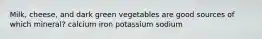 Milk, cheese, and dark green vegetables are good sources of which mineral? calcium iron potassium sodium