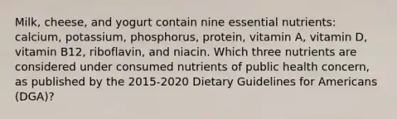 Milk, cheese, and yogurt contain nine essential nutrients: calcium, potassium, phosphorus, protein, vitamin A, vitamin D, vitamin B12, riboflavin, and niacin. Which three nutrients are considered under consumed nutrients of public health concern, as published by the 2015-2020 Dietary Guidelines for Americans (DGA)?