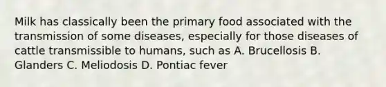 Milk has classically been the primary food associated with the transmission of some diseases, especially for those diseases of cattle transmissible to humans, such as A. Brucellosis B. Glanders C. Meliodosis D. Pontiac fever