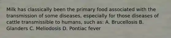 Milk has classically been the primary food associated with the transmission of some diseases, especially for those diseases of cattle transmissible to humans, such as: A. Brucellosis B. Glanders C. Meliodosis D. Pontiac fever